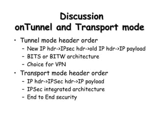 Discussion onTunnel and Transport mode  Tunnel mode header order New IP hdr->IPsec hdr->old IP hdr->IP payload BITS or BITW architecture Choice for VPN Transport mode header order IP hdr->IPSec hdr->IP payload IPSec integrated architecture End to End security 