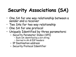 Security Associations (SA) One SA for one way relationship between a sender and a receiver Two SAs for two way relationship One SA for one protocol Uniquely Identified by three parameters: Security Parameter Index (SPI) Each SA identified by a bit string Carried in Ah & ESP headers IP Destination address Security Protocol Identifier 