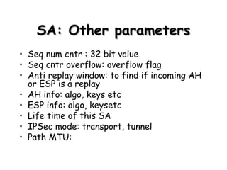 SA: Other parameters Seq num cntr : 32 bit value Seq cntr overflow: overflow flag  Anti replay window: to find if incoming AH or ESP is a replay AH info: algo, keys etc ESP info: algo, keysetc Life time of this SA IPSec mode: transport, tunnel Path MTU:  