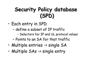 Security Policy database  (SPD) Each entry in SPD define a subset of IP traffic Selectors for IP and UL protocol values Points to an SA for that traffic Multiple entries -> single SA Multiple SAs -> single entry 