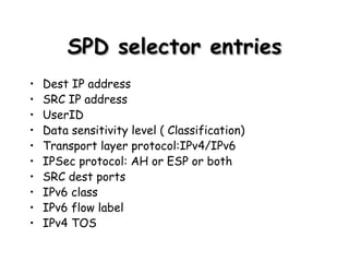 SPD selector entries Dest IP address SRC IP address UserID Data sensitivity level ( Classification) Transport layer protocol:IPv4/IPv6 IPSec protocol: AH or ESP or both SRC dest ports IPv6 class IPv6 flow label IPv4 TOS 