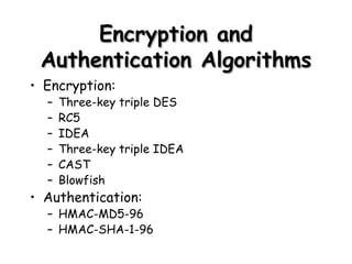 Encryption and Authentication Algorithms Encryption: Three-key triple DES RC5 IDEA Three-key triple IDEA CAST Blowfish Authentication: HMAC-MD5-96 HMAC-SHA-1-96 