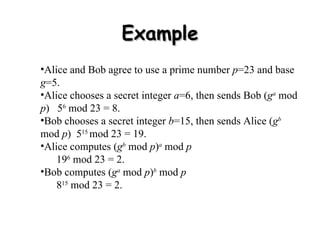 Example Alice and Bob  agree to use a prime number  p =23 and base  g =5.  Alice chooses a secret integer  a =6, then sends Bob ( g a  mod  p )  5 6  mod 23 = 8.  Bob chooses a secret integer  b =15, then sends Alice ( g b  mod  p )  5 15  mod 23 = 19.  Alice computes ( g b  mod  p ) a  mod  p   19 6  mod 23 = 2.  Bob computes ( g a  mod  p ) b  mod  p   8 15  mod 23 = 2.  