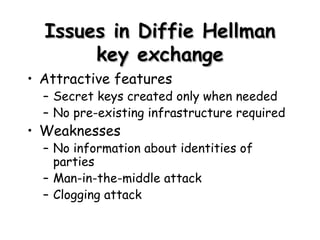 Issues in  Diffie Hellman key exchange Attractive features Secret keys created only when needed No pre-existing infrastructure required Weaknesses No information about identities of parties Man-in-the-middle attack Clogging attack 