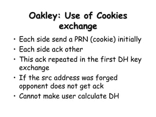 Oakley : Use of Cookies exchange Each side send a PRN (cookie) initially Each side ack other This ack repeated in the first DH key exchange If the src address was forged opponent does not get ack  Cannot make user calculate DH 
