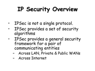 IP Security Overview IPSec is not a single protocol.  IPSec provides a set of security algorithms IPSec provides a general security framework for a pair of communicating entities Across LAN, Private & Public WANs Across Internet 