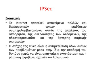IPSec Εισαγωγή Το Internet αποτελεί αντικείμενο πολλών και διαφορετικών τύπων επιθέσεων συμπεριλαμβανομένων αυτών της απώλειας του απόρρητου, της ακεραιότητας των δεδομένων, της πλαστοπροσωπίας και της άρνησης παροχής υπηρεσιών.  Ο στόχος της IPSec είναι η αντιμετώπιση όλων αυτών των προβλημάτων μέσα στην ίδια την υποδομή του δικτύου χωρίς να είναι αναγκαία η εγκατάσταση και η ρύθμιση ακριβών μηχανών και λογισμικού. 