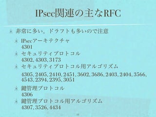 IPsec関連の主なRFC
非常に多い。ドラフトも多いので注意
 IPsecアーキテクチャ
 4301
 セキュリティプロトコル
 4302, 4303, 3173
 セキュリティプロトコル用アルゴリズム
 4305, 2405, 2410, 2451, 3602, 3686, 2403, 2404, 3566,
 4543, 2394, 2395, 3051
   管理プロトコル
 4306
   管理プロトコル用アルゴリズム
 4307, 3526, 4434
                        11
 