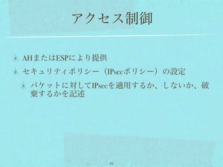 アクセス制御

AHまたはESPにより提供
セキュリティポリシー（IPsecポリシー）の設定
 パケットに対してIPsecを適用するか、しないか、破
 棄するかを記述




                16
 