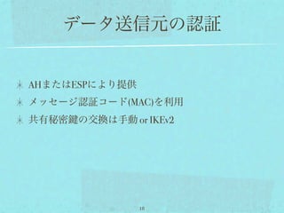 データ送信元の認証


AHまたはESPにより提供
メッセージ認証コード(MAC)を利用
共有秘密   の交換は手動 or IKEv2




                18
 