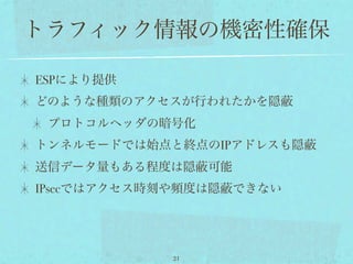 トラフィック情報の機密性確保

ESPにより提供
どのような種類のアクセスが行われたかを隠
 プロトコルヘッダの暗号化
トンネルモードでは始点と終点のIPアドレスも隠
送信データ量もある程度は隠     可能
IPsecではアクセス時刻や頻度は隠   できない




             21
 