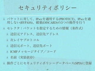 セキュリティポリシー
パケットに対して、IPsecを適用する(PROTECT)、IPsecを適
用しない(BYPASS)、破棄(DISCARD)の3つの操作を行う
セレクタ：パケットを指定するための情報（条件式）
 送信元アドレス、送信先アドレス
 次レイヤプロトコル
 送信元ポート、送信先ポート
 ICMPメッセージタイプ／コード
 名前（実装依存）
操作ごとにセキュリティポリシーデータベース(SPD)に登録
                 28
 