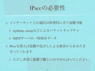 IPsecの必要性

インターネット上の通信は原理的に全て盗聴可能

 tcpdump, snoopなどによるパケットキャプチャ

 SMTPサーバの一時保存データ

IPsecを使えば盗聴や改ざんによる被害からあなたを
守ってくれます

 ただし非常に複雑で難しいのでがんばってください

               3
 