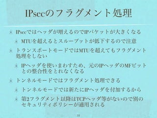 IPsecのフラグメント処理
IPsecではヘッダが増えるのでIPパケットが大きくなる
 MTUを超えるとスループットが低下するので注意
トランスポートモードではMTUを超えてもフラグメント
処理をしない
 IPヘッダを使いまわすため、元のIPヘッダのMFビット
 との整合性をとれなくなる
トンネルモードではフラグメント処理できる
 トンネルモードでは新たにIPヘッダを付加するから
 第2フラグメント以降はTCPヘッダ等がないので別の
 セキュリティポリシーが適用される
             33
 