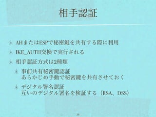 相手認証

AHまたはESPで秘密   を共有する際に利用
IKE_AUTH交換で実行される
相手認証方式は2種類
 事前共有秘密 認証
 あらかじめ手動で秘密         を共有させておく
 デジタル署名認証
 互いのデジタル署名を検証する（RSA、DSS）


               38
 