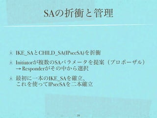 SAの折衝と管理


IKE_SAとCHILD_SA(IPsecSA)を折衝
Initiatorが複数のSAパラメータを提案（プロポーザル）
→ Responderがその中から選択
最初に一本のIKE_SAを確立、
これを使ってIPsecSAを二本確立




                   39
 