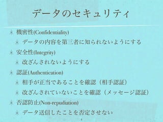 データのセキュリティ
機密性(Confidentiality)
  データの内容を第三者に知られないようにする
安全性(Integrity)
  改ざんされないようにする
認証(Authentication)
  相手が正当であることを確認（相手認証）
  改ざんされていないことを確認（メッセージ認証）
否認防止(Non-repudiation)
  データ送信したことを否定させない
                        4
 