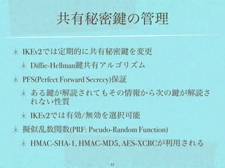 共有秘密                 の管理

IKEv2では定期的に共有秘密                  を変更
  Diffie-Hellman 共有アルゴリズム
PFS(Perfect Forward Secrecy)保証
  ある が解読されてもその情報から次の                   が解読さ
  れない性質
  IKEv2では有効/無効を選択可能
擬似乱数関数(PRF: Pseudo-Random Function)
  HMAC-SHA-1, HMAC-MD5, AES-XCBCが利用される

                         41
 