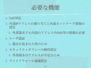 必要な機能
NAT対応
内部IPアドレスの割り当てと内部ネットワーク情報の
設定
 外部端末でも内部のアドレスやDNS等の情報が必要
ユーザ認証
 端末が盗まれた時のため
セキュリティポリシーの動的設定
 外部端末のアドレスが不定なため
ファイアウォール通過設定
           46
 