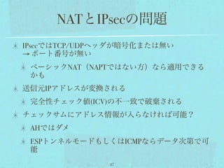NATとIPsecの問題
IPsecではTCP/UDPヘッダが暗号化または無い
→ ポート番号が無い
 ベーシックNAT（NAPTではない方）なら適用できる
 かも
送信元IPアドレスが変換される
 完全性チェック値(ICV)の不一致で破棄される
チェックサムにアドレス情報が入らなければ可能？
 AHではダメ
 ESPトンネルモードもしくはICMPならデータ次第で可
 能
              47
 