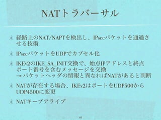 NATトラバーサル

経路上のNAT/NAPTを検出し、IPsecパケットを通過さ
せる技術
IPsecパケットをUDPでカプセル化
IKEv2のIKE_SA_INIT交換で、始点IPアドレスと終点
ポート番号を含むメッセージを交換
→ パケットヘッダの情報と異なればNATがあると判断
NATが存在する場合、IKEv2はポートをUDP500から
UDP4500に変更
NATキープアライブ

              48
 