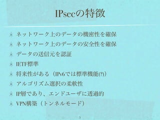 IPsecの特徴
ネットワーク上のデータの機密性を確保
ネットワーク上のデータの安全性を確保
データの送信元を認証
IETF標準
将来性がある（IPv6では標準機能(?)）
アルゴリズム選択の柔軟性
IP層であり、エンドユーザに透過的
VPN構築（トンネルモード）

              5
 