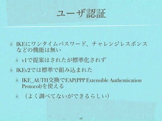 ユーザ認証

IKEにワンタイムパスワード、チャレンジレスポンス
などの機能は無い
 v1で提案はされたが標準化されず
IKEv2では標準で組み込まれた
 IKE_AUTH交換でEAP(PPP Extensible Authentication
 Protocol)を使える
 （よく調べてないができるらしい）


                      50
 