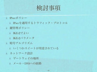 検討事項
IPsecポリシー
 IPsecを適用するトラフィック・プロトコル
 管理ポリシー
 IKEv2でよい
 IKEv2パラメータ
暗号アルゴリズム
 いくつかスイートが用意されている
ネットワーク設計
 ゲートウェイの場所
 メール・DNSへの経路

               52
 
