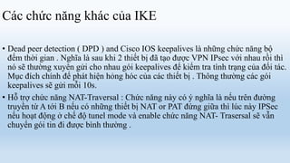 Các chức năng khác của IKE

• Dead peer detection ( DPD ) and Cisco IOS keepalives là những chức năng bộ
  đếm thời gian . Nghĩa là sau khi 2 thiết bị đã tạo được VPN IPsec với nhau rồi thì
  nó sẽ thường xuyên gửi cho nhau gói keepalives để kiểm tra tình trạng của đối tác.
  Mục đích chính để phát hiện hỏng hóc của các thiết bị . Thông thường các gói
  keepalives sẽ gửi mỗi 10s.
• Hỗ trợ chức năng NAT-Traversal : Chức năng này có ý nghĩa là nếu trên đường
  truyền từ A tới B nếu có những thiết bị NAT or PAT đứng giữa thì lúc này IPSec
  nếu hoạt động ở chế độ tunel mode và enable chức năng NAT- Trasersal sẽ vẫn
  chuyển gói tin đi được bình thường .
 