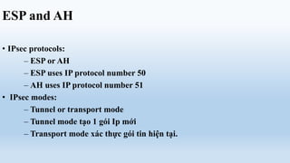 ESP and AH

• IPsec protocols:
      – ESP or AH
      – ESP uses IP protocol number 50
      – AH uses IP protocol number 51
• IPsec modes:
      – Tunnel or transport mode
      – Tunnel mode tạo 1 gói Ip mới
      – Transport mode xác thực gói tin hiện tại.
 