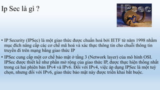 Ip Sec là gì ?



• IP Security (IPSec) là một giao thức được chuẩn hoá bởi IETF từ năm 1998 nhằm
  mục đích nâng cấp các cơ chế mã hoá và xác thực thông tin cho chuỗi thông tin
  truyền đi trên mạng bằng giao thức IP
• IPSec cung cấp một cơ chế bảo mật ở tầng 3 (Network layer) của mô hình OSI.
  IPSec được thiết kế như phần mở rộng của giao thức IP, được thực hiện thống nhất
  trong cả hai phiên bản IPv4 và IPv6. Đối với IPv4, việc áp dụng IPSec là một tuỳ
  chọn, nhưng đối với IPv6, giao thức bảo mật này được triển khai bắt buộc.
 
