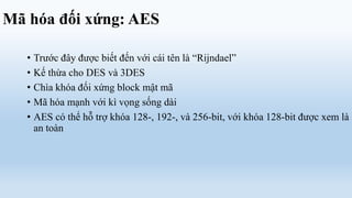 Mã hóa đối xứng: AES

   • Trước đây được biết đến với cái tên là “Rijndael”
   • Kế thừa cho DES và 3DES
   • Chìa khóa đối xứng block mật mã
   • Mã hóa mạnh với kì vọng sống dài
   • AES có thể hỗ trợ khóa 128-, 192-, và 256-bit, với khóa 128-bit được xem là
     an toàn
 