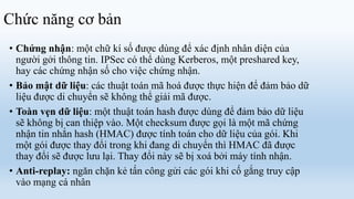 Chức năng cơ bản
• Chứng nhận: một chữ kí số được dùng để xác định nhân diện của
  người gởi thông tin. IPSec có thể dùng Kerberos, một preshared key,
  hay các chứng nhận số cho việc chứng nhận.
• Bảo mật dữ liệu: các thuật toán mã hoá được thực hiện để đảm bảo dữ
  liệu được di chuyển sẽ không thể giải mã được.
• Toàn vẹn dữ liệu: một thuật toán hash được dùng để đảm bảo dữ liệu
  sẽ không bị can thiệp vào. Một checksum được gọi là một mã chứng
  nhận tin nhắn hash (HMAC) được tính toán cho dữ liệu của gói. Khi
  một gói được thay đổi trong khi đang di chuyển thì HMAC đã được
  thay đổi sẽ được lưu lại. Thay đổi này sẽ bị xoá bởi máy tính nhận.
• Anti-replay: ngăn chặn kẻ tấn công gửi các gói khi cố gắng truy cập
  vào mạng cá nhân
 