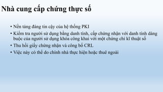Nhà cung cấp chứng thực số

  • Nền tảng đáng tin cậy của hệ thống PKI
  • Kiểm tra người sử dụng bằng danh tính, cấp chứng nhận với danh tính dàng
    buộc của người sử dụng khóa công khai với một chứng chỉ kĩ thuật số
  • Thu hồi giấy chứng nhận và công bố CRL
  • Việc này có thể do chính nhà thực hiện hoặc thuê ngoài
 