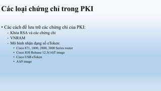 Các loại chứng chỉ trong PKI

• Các cách để lưu trữ các chứng chỉ của PKI:
   - Khóa RSA và các chứng chỉ
   - VNRAM
   - Mô hình nhận dạng số eToken:
      •   Cisco 871, 1800, 2800, 3800 Series router
      •   Cisco IOS Release 12.3(14)T image
      •   Cisco USB eToken
      •   A k9 image
 