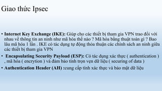 Giao thức Ipsec


• Internet Key Exchange (IKE): Giúp cho các thiết bị tham gia VPN trao đổi với
  nhau về thông tin an ninh như mã hóa thế nào ? Mã hóa bằng thuật toán gì ? Bao
  lâu mã hóa 1 lần . IKE có tác dụng tự động thỏa thuận các chính sách an ninh giữa
  các thiết bị tham gia VPN
• Encapsulating Security Payload (ESP): Có tác dụng xác thực ( authentication )
  , mã hóa ( encrytion ) và đảm bảo tính trọn vẹn dữ liệu ( securing of data )
• Authentication Header (AH) :cung cấp tính xác thực và bảo mật dữ liệu
 
