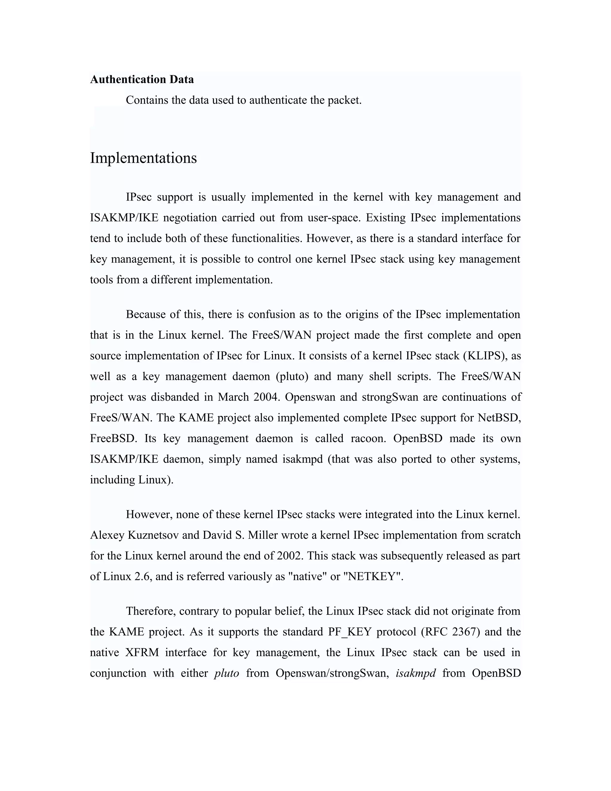 Authentication Data
Contains the data used to authenticate the packet.
Implementations
IPsec support is usually implemented in the kernel with key management and
ISAKMP/IKE negotiation carried out from user-space. Existing IPsec implementations
tend to include both of these functionalities. However, as there is a standard interface for
key management, it is possible to control one kernel IPsec stack using key management
tools from a different implementation.
Because of this, there is confusion as to the origins of the IPsec implementation
that is in the Linux kernel. The FreeS/WAN project made the first complete and open
source implementation of IPsec for Linux. It consists of a kernel IPsec stack (KLIPS), as
well as a key management daemon (pluto) and many shell scripts. The FreeS/WAN
project was disbanded in March 2004. Openswan and strongSwan are continuations of
FreeS/WAN. The KAME project also implemented complete IPsec support for NetBSD,
FreeBSD. Its key management daemon is called racoon. OpenBSD made its own
ISAKMP/IKE daemon, simply named isakmpd (that was also ported to other systems,
including Linux).
However, none of these kernel IPsec stacks were integrated into the Linux kernel.
Alexey Kuznetsov and David S. Miller wrote a kernel IPsec implementation from scratch
for the Linux kernel around the end of 2002. This stack was subsequently released as part
of Linux 2.6, and is referred variously as "native" or "NETKEY".
Therefore, contrary to popular belief, the Linux IPsec stack did not originate from
the KAME project. As it supports the standard PF_KEY protocol (RFC 2367) and the
native XFRM interface for key management, the Linux IPsec stack can be used in
conjunction with either pluto from Openswan/strongSwan, isakmpd from OpenBSD
 