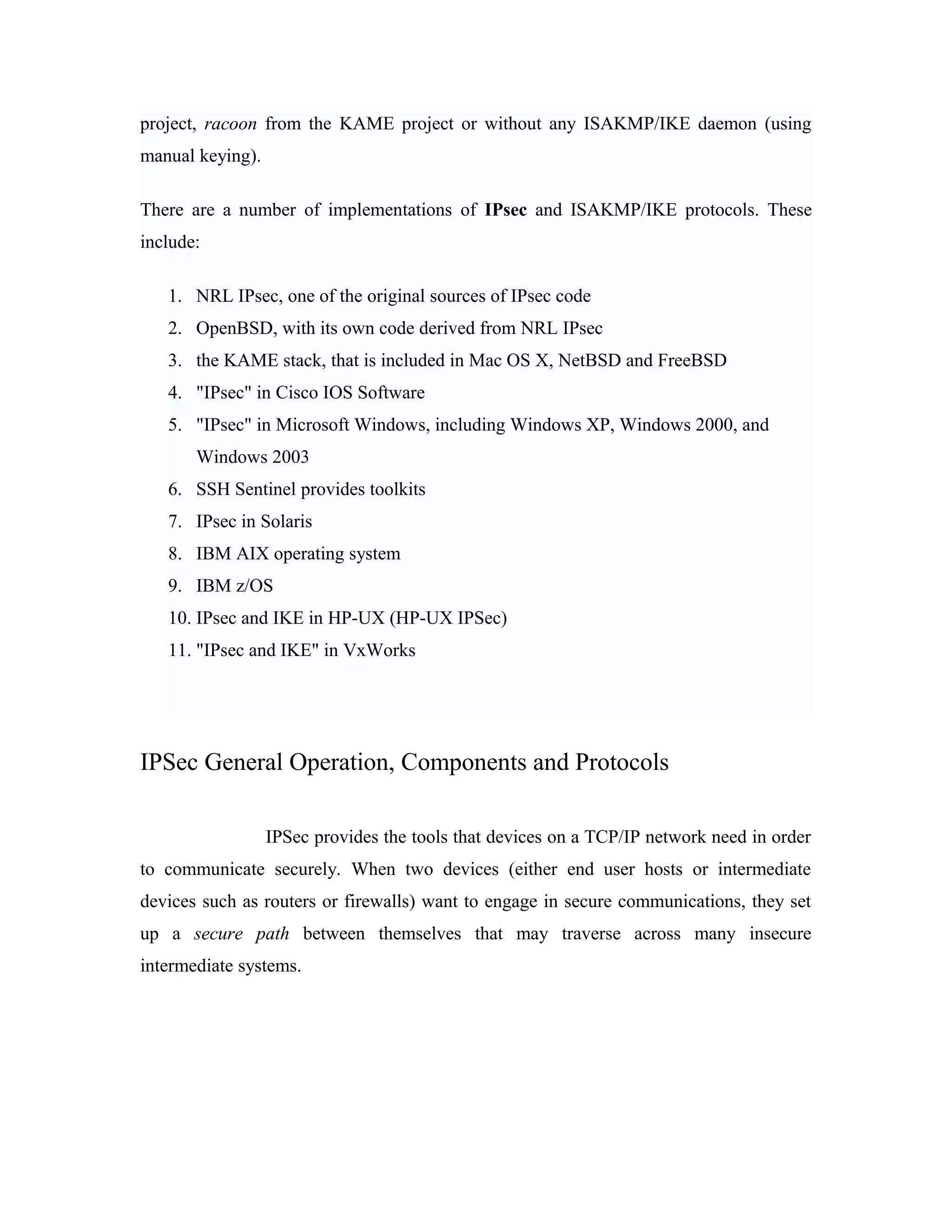 project, racoon from the KAME project or without any ISAKMP/IKE daemon (using
manual keying).
There are a number of implementations of IPsec and ISAKMP/IKE protocols. These
include:
1. NRL IPsec, one of the original sources of IPsec code
2. OpenBSD, with its own code derived from NRL IPsec
3. the KAME stack, that is included in Mac OS X, NetBSD and FreeBSD
4. "IPsec" in Cisco IOS Software
5. "IPsec" in Microsoft Windows, including Windows XP, Windows 2000, and
Windows 2003
6. SSH Sentinel provides toolkits
7. IPsec in Solaris
8. IBM AIX operating system
9. IBM z/OS
10. IPsec and IKE in HP-UX (HP-UX IPSec)
11. "IPsec and IKE" in VxWorks
IPSec General Operation, Components and Protocols
IPSec provides the tools that devices on a TCP/IP network need in order
to communicate securely. When two devices (either end user hosts or intermediate
devices such as routers or firewalls) want to engage in secure communications, they set
up a secure path between themselves that may traverse across many insecure
intermediate systems.
 