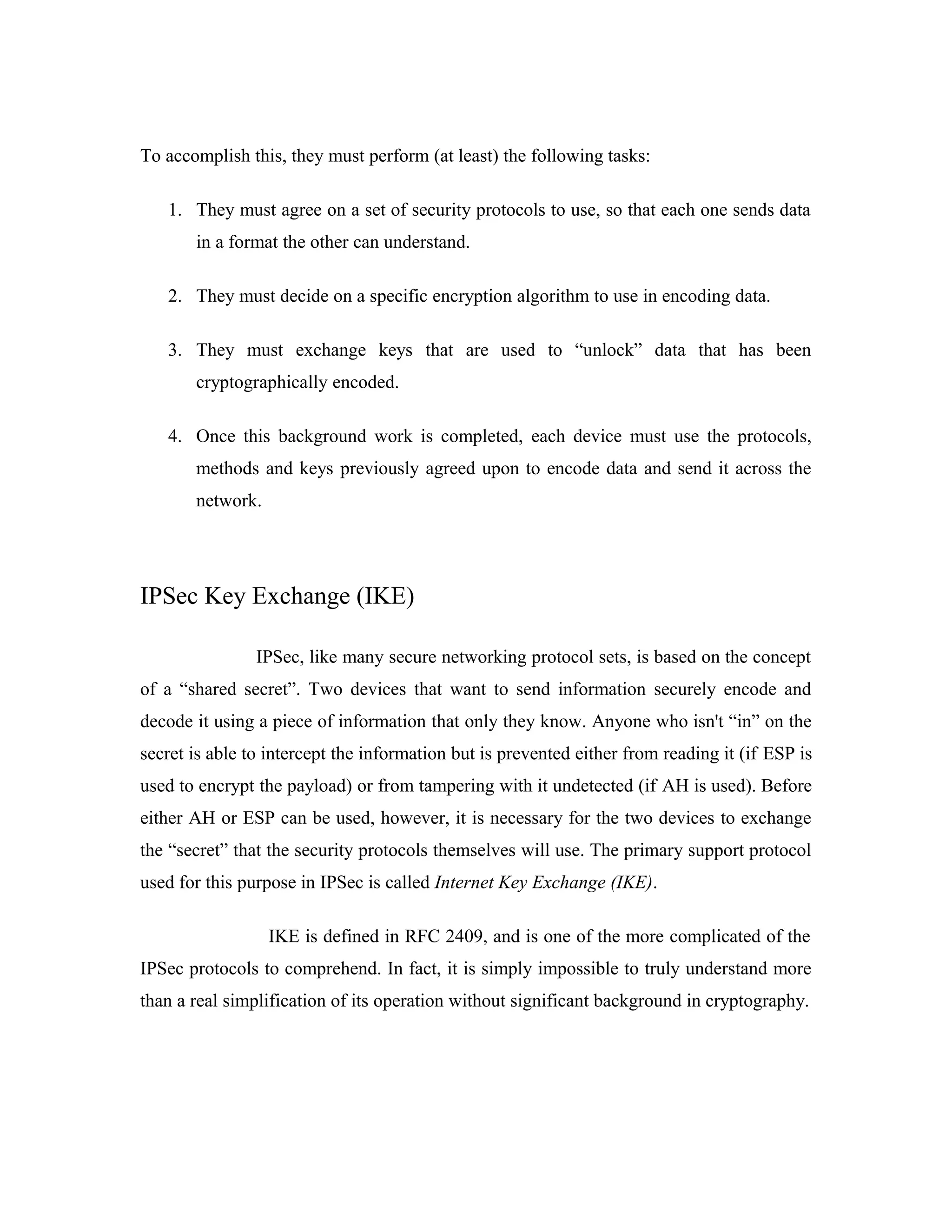 To accomplish this, they must perform (at least) the following tasks:
1. They must agree on a set of security protocols to use, so that each one sends data
in a format the other can understand.
2. They must decide on a specific encryption algorithm to use in encoding data.
3. They must exchange keys that are used to “unlock” data that has been
cryptographically encoded.
4. Once this background work is completed, each device must use the protocols,
methods and keys previously agreed upon to encode data and send it across the
network.
IPSec Key Exchange (IKE)
IPSec, like many secure networking protocol sets, is based on the concept
of a “shared secret”. Two devices that want to send information securely encode and
decode it using a piece of information that only they know. Anyone who isn't “in” on the
secret is able to intercept the information but is prevented either from reading it (if ESP is
used to encrypt the payload) or from tampering with it undetected (if AH is used). Before
either AH or ESP can be used, however, it is necessary for the two devices to exchange
the “secret” that the security protocols themselves will use. The primary support protocol
used for this purpose in IPSec is called Internet Key Exchange (IKE).
IKE is defined in RFC 2409, and is one of the more complicated of the
IPSec protocols to comprehend. In fact, it is simply impossible to truly understand more
than a real simplification of its operation without significant background in cryptography.
 