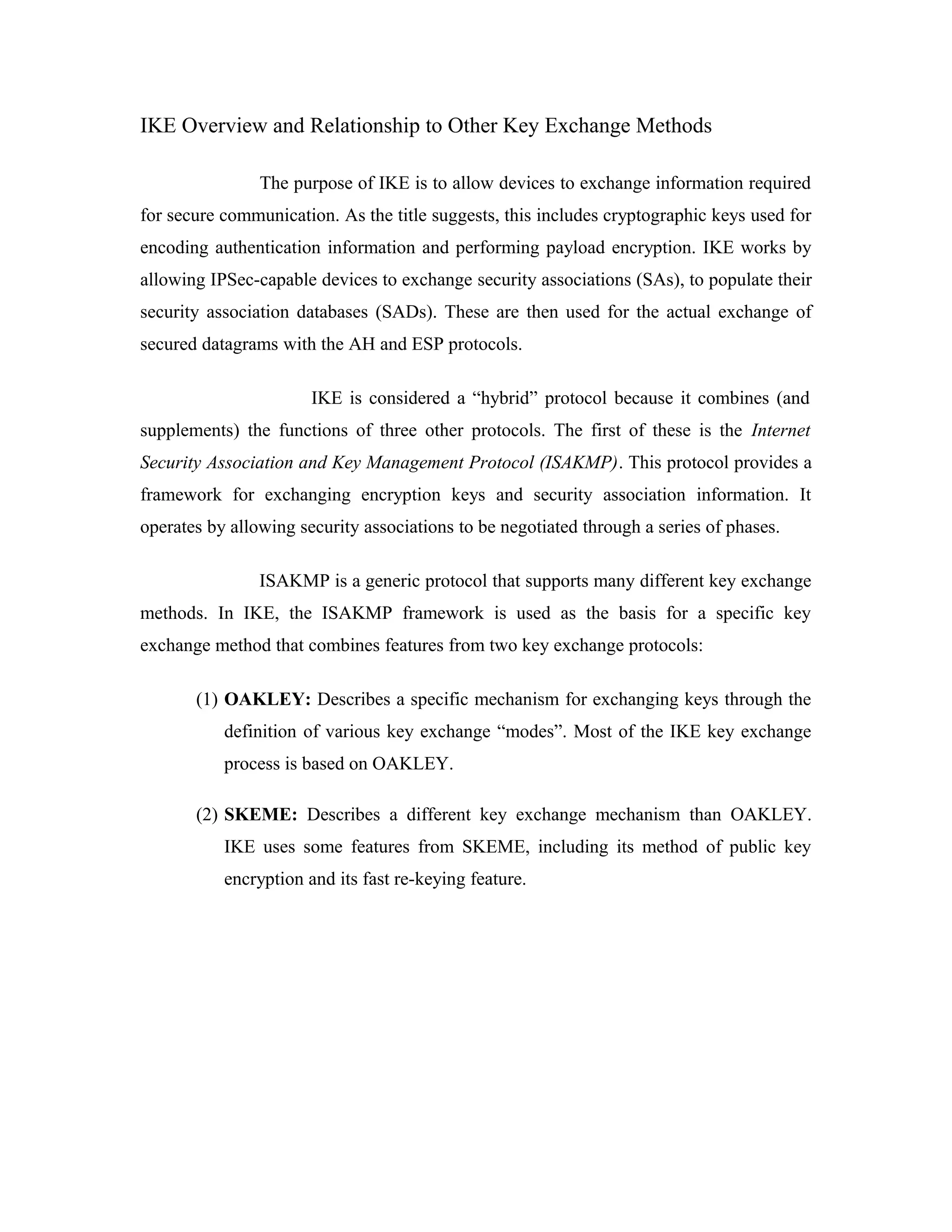 IKE Overview and Relationship to Other Key Exchange Methods
The purpose of IKE is to allow devices to exchange information required
for secure communication. As the title suggests, this includes cryptographic keys used for
encoding authentication information and performing payload encryption. IKE works by
allowing IPSec-capable devices to exchange security associations (SAs), to populate their
security association databases (SADs). These are then used for the actual exchange of
secured datagrams with the AH and ESP protocols.
IKE is considered a “hybrid” protocol because it combines (and
supplements) the functions of three other protocols. The first of these is the Internet
Security Association and Key Management Protocol (ISAKMP). This protocol provides a
framework for exchanging encryption keys and security association information. It
operates by allowing security associations to be negotiated through a series of phases.
ISAKMP is a generic protocol that supports many different key exchange
methods. In IKE, the ISAKMP framework is used as the basis for a specific key
exchange method that combines features from two key exchange protocols:
(1) OAKLEY: Describes a specific mechanism for exchanging keys through the
definition of various key exchange “modes”. Most of the IKE key exchange
process is based on OAKLEY.
(2) SKEME: Describes a different key exchange mechanism than OAKLEY.
IKE uses some features from SKEME, including its method of public key
encryption and its fast re-keying feature.
 