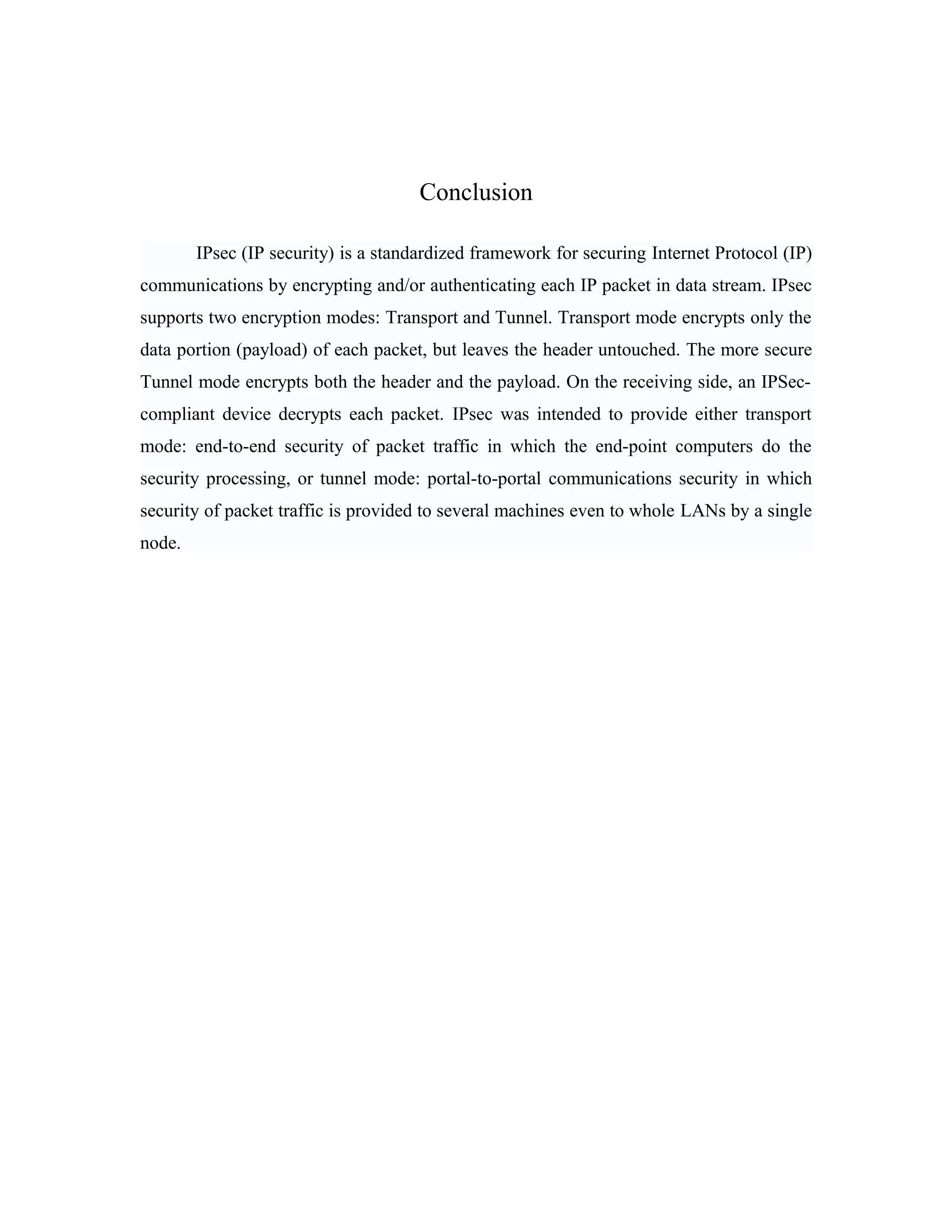 Conclusion
IPsec (IP security) is a standardized framework for securing Internet Protocol (IP)
communications by encrypting and/or authenticating each IP packet in data stream. IPsec
supports two encryption modes: Transport and Tunnel. Transport mode encrypts only the
data portion (payload) of each packet, but leaves the header untouched. The more secure
Tunnel mode encrypts both the header and the payload. On the receiving side, an IPSec-
compliant device decrypts each packet. IPsec was intended to provide either transport
mode: end-to-end security of packet traffic in which the end-point computers do the
security processing, or tunnel mode: portal-to-portal communications security in which
security of packet traffic is provided to several machines even to whole LANs by a single
node.
 