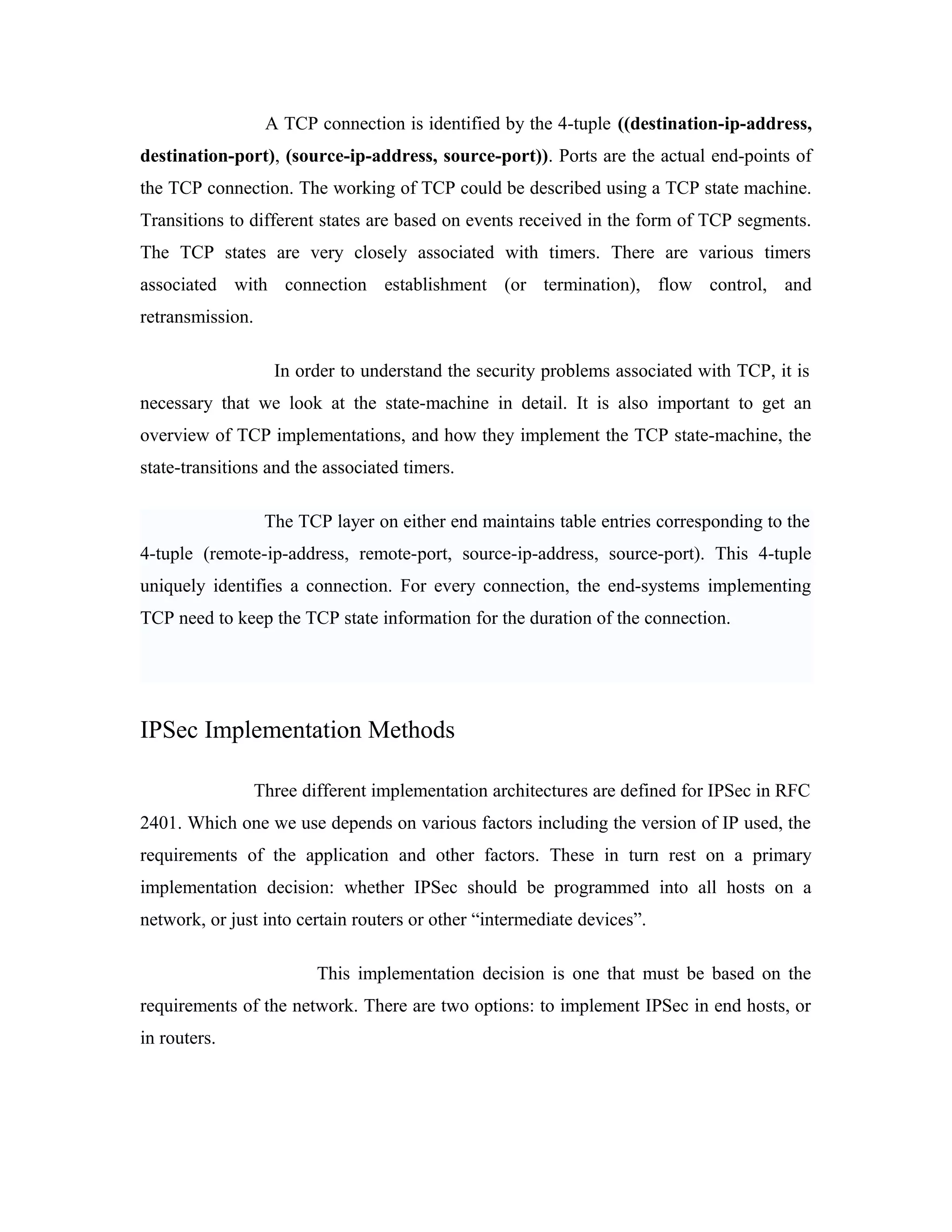 A TCP connection is identified by the 4-tuple ((destination-ip-address,
destination-port), (source-ip-address, source-port)). Ports are the actual end-points of
the TCP connection. The working of TCP could be described using a TCP state machine.
Transitions to different states are based on events received in the form of TCP segments.
The TCP states are very closely associated with timers. There are various timers
associated with connection establishment (or termination), flow control, and
retransmission.
In order to understand the security problems associated with TCP, it is
necessary that we look at the state-machine in detail. It is also important to get an
overview of TCP implementations, and how they implement the TCP state-machine, the
state-transitions and the associated timers.
The TCP layer on either end maintains table entries corresponding to the
4-tuple (remote-ip-address, remote-port, source-ip-address, source-port). This 4-tuple
uniquely identifies a connection. For every connection, the end-systems implementing
TCP need to keep the TCP state information for the duration of the connection.
IPSec Implementation Methods
Three different implementation architectures are defined for IPSec in RFC
2401. Which one we use depends on various factors including the version of IP used, the
requirements of the application and other factors. These in turn rest on a primary
implementation decision: whether IPSec should be programmed into all hosts on a
network, or just into certain routers or other “intermediate devices”.
This implementation decision is one that must be based on the
requirements of the network. There are two options: to implement IPSec in end hosts, or
in routers.
 