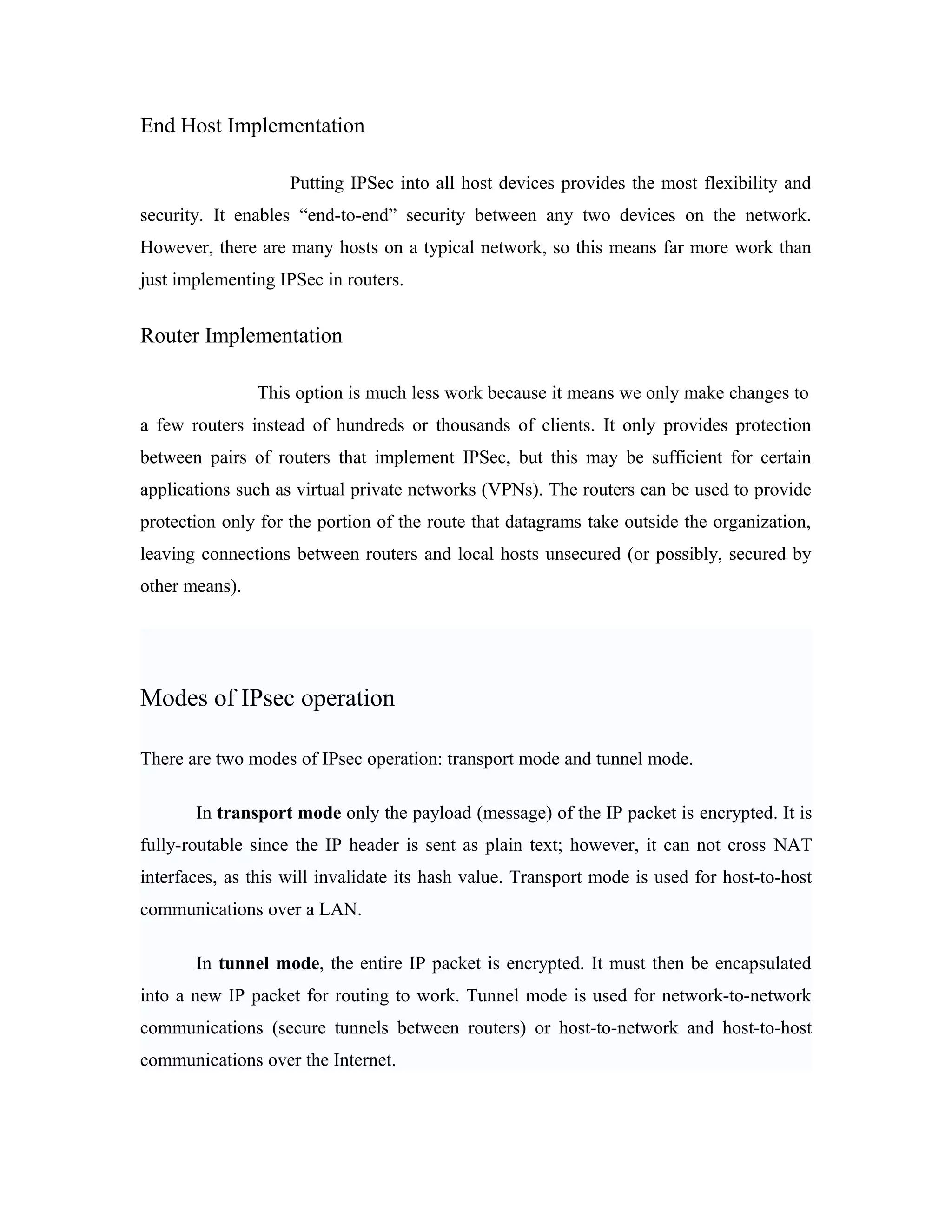 End Host Implementation
Putting IPSec into all host devices provides the most flexibility and
security. It enables “end-to-end” security between any two devices on the network.
However, there are many hosts on a typical network, so this means far more work than
just implementing IPSec in routers.
Router Implementation
This option is much less work because it means we only make changes to
a few routers instead of hundreds or thousands of clients. It only provides protection
between pairs of routers that implement IPSec, but this may be sufficient for certain
applications such as virtual private networks (VPNs). The routers can be used to provide
protection only for the portion of the route that datagrams take outside the organization,
leaving connections between routers and local hosts unsecured (or possibly, secured by
other means).
Modes of IPsec operation
There are two modes of IPsec operation: transport mode and tunnel mode.
In transport mode only the payload (message) of the IP packet is encrypted. It is
fully-routable since the IP header is sent as plain text; however, it can not cross NAT
interfaces, as this will invalidate its hash value. Transport mode is used for host-to-host
communications over a LAN.
In tunnel mode, the entire IP packet is encrypted. It must then be encapsulated
into a new IP packet for routing to work. Tunnel mode is used for network-to-network
communications (secure tunnels between routers) or host-to-network and host-to-host
communications over the Internet.
 