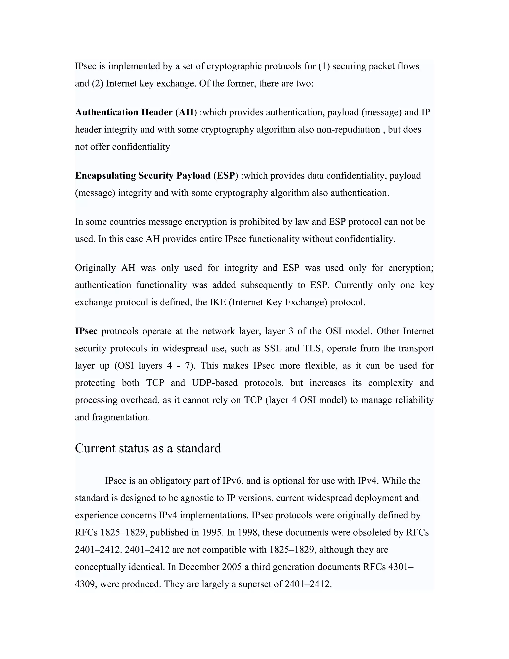IPsec is implemented by a set of cryptographic protocols for (1) securing packet flows
and (2) Internet key exchange. Of the former, there are two:
Authentication Header (AH) :which provides authentication, payload (message) and IP
header integrity and with some cryptography algorithm also non-repudiation , but does
not offer confidentiality
Encapsulating Security Payload (ESP) :which provides data confidentiality, payload
(message) integrity and with some cryptography algorithm also authentication.
In some countries message encryption is prohibited by law and ESP protocol can not be
used. In this case AH provides entire IPsec functionality without confidentiality.
Originally AH was only used for integrity and ESP was used only for encryption;
authentication functionality was added subsequently to ESP. Currently only one key
exchange protocol is defined, the IKE (Internet Key Exchange) protocol.
IPsec protocols operate at the network layer, layer 3 of the OSI model. Other Internet
security protocols in widespread use, such as SSL and TLS, operate from the transport
layer up (OSI layers 4 - 7). This makes IPsec more flexible, as it can be used for
protecting both TCP and UDP-based protocols, but increases its complexity and
processing overhead, as it cannot rely on TCP (layer 4 OSI model) to manage reliability
and fragmentation.
Current status as a standard
IPsec is an obligatory part of IPv6, and is optional for use with IPv4. While the
standard is designed to be agnostic to IP versions, current widespread deployment and
experience concerns IPv4 implementations. IPsec protocols were originally defined by
RFCs 1825–1829, published in 1995. In 1998, these documents were obsoleted by RFCs
2401–2412. 2401–2412 are not compatible with 1825–1829, although they are
conceptually identical. In December 2005 a third generation documents RFCs 4301–
4309, were produced. They are largely a superset of 2401–2412.
 