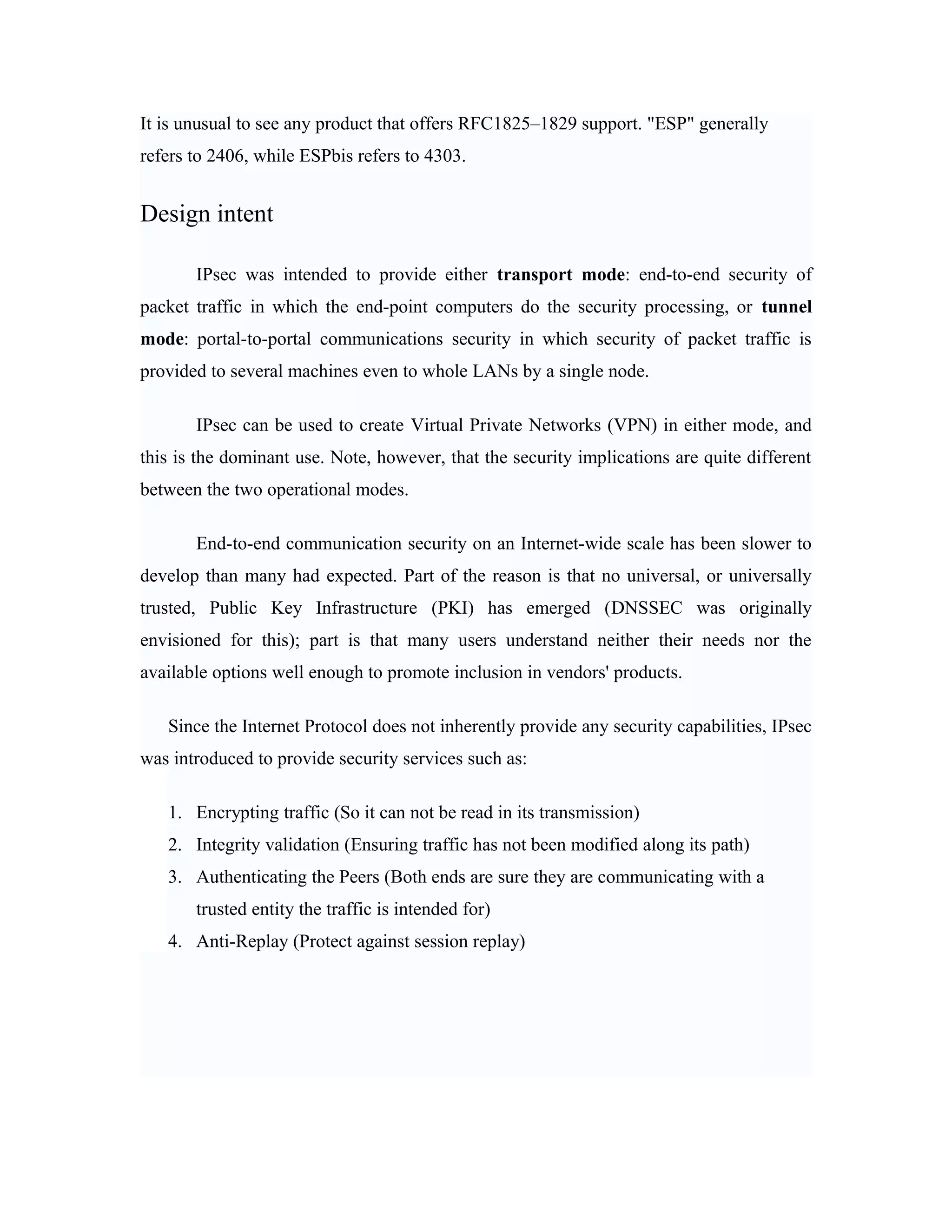It is unusual to see any product that offers RFC1825–1829 support. "ESP" generally
refers to 2406, while ESPbis refers to 4303.
Design intent
IPsec was intended to provide either transport mode: end-to-end security of
packet traffic in which the end-point computers do the security processing, or tunnel
mode: portal-to-portal communications security in which security of packet traffic is
provided to several machines even to whole LANs by a single node.
IPsec can be used to create Virtual Private Networks (VPN) in either mode, and
this is the dominant use. Note, however, that the security implications are quite different
between the two operational modes.
End-to-end communication security on an Internet-wide scale has been slower to
develop than many had expected. Part of the reason is that no universal, or universally
trusted, Public Key Infrastructure (PKI) has emerged (DNSSEC was originally
envisioned for this); part is that many users understand neither their needs nor the
available options well enough to promote inclusion in vendors' products.
Since the Internet Protocol does not inherently provide any security capabilities, IPsec
was introduced to provide security services such as:
1. Encrypting traffic (So it can not be read in its transmission)
2. Integrity validation (Ensuring traffic has not been modified along its path)
3. Authenticating the Peers (Both ends are sure they are communicating with a
trusted entity the traffic is intended for)
4. Anti-Replay (Protect against session replay)
 