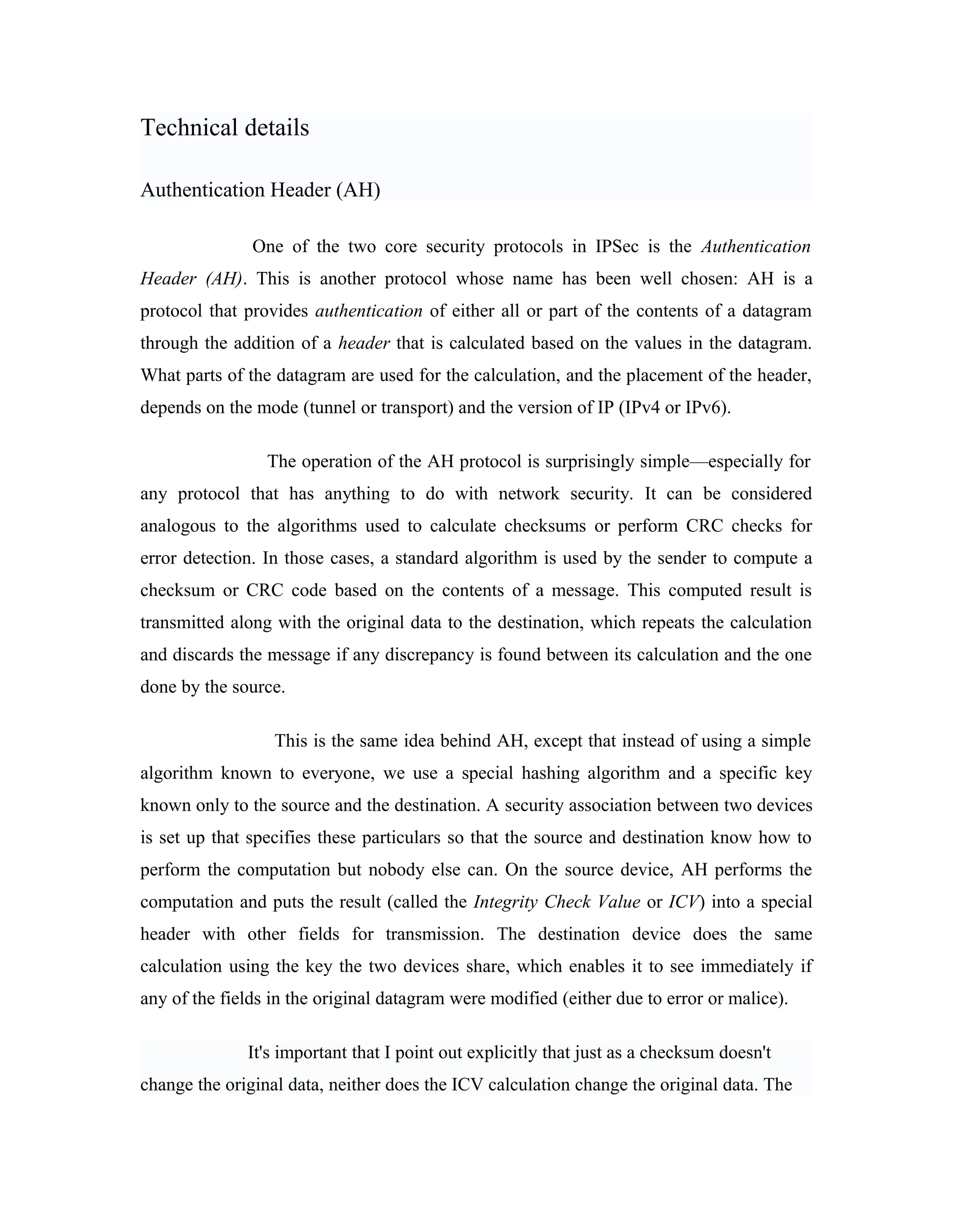Technical details
Authentication Header (AH)
One of the two core security protocols in IPSec is the Authentication
Header (AH). This is another protocol whose name has been well chosen: AH is a
protocol that provides authentication of either all or part of the contents of a datagram
through the addition of a header that is calculated based on the values in the datagram.
What parts of the datagram are used for the calculation, and the placement of the header,
depends on the mode (tunnel or transport) and the version of IP (IPv4 or IPv6).
The operation of the AH protocol is surprisingly simple—especially for
any protocol that has anything to do with network security. It can be considered
analogous to the algorithms used to calculate checksums or perform CRC checks for
error detection. In those cases, a standard algorithm is used by the sender to compute a
checksum or CRC code based on the contents of a message. This computed result is
transmitted along with the original data to the destination, which repeats the calculation
and discards the message if any discrepancy is found between its calculation and the one
done by the source.
This is the same idea behind AH, except that instead of using a simple
algorithm known to everyone, we use a special hashing algorithm and a specific key
known only to the source and the destination. A security association between two devices
is set up that specifies these particulars so that the source and destination know how to
perform the computation but nobody else can. On the source device, AH performs the
computation and puts the result (called the Integrity Check Value or ICV) into a special
header with other fields for transmission. The destination device does the same
calculation using the key the two devices share, which enables it to see immediately if
any of the fields in the original datagram were modified (either due to error or malice).
It's important that I point out explicitly that just as a checksum doesn't
change the original data, neither does the ICV calculation change the original data. The
 