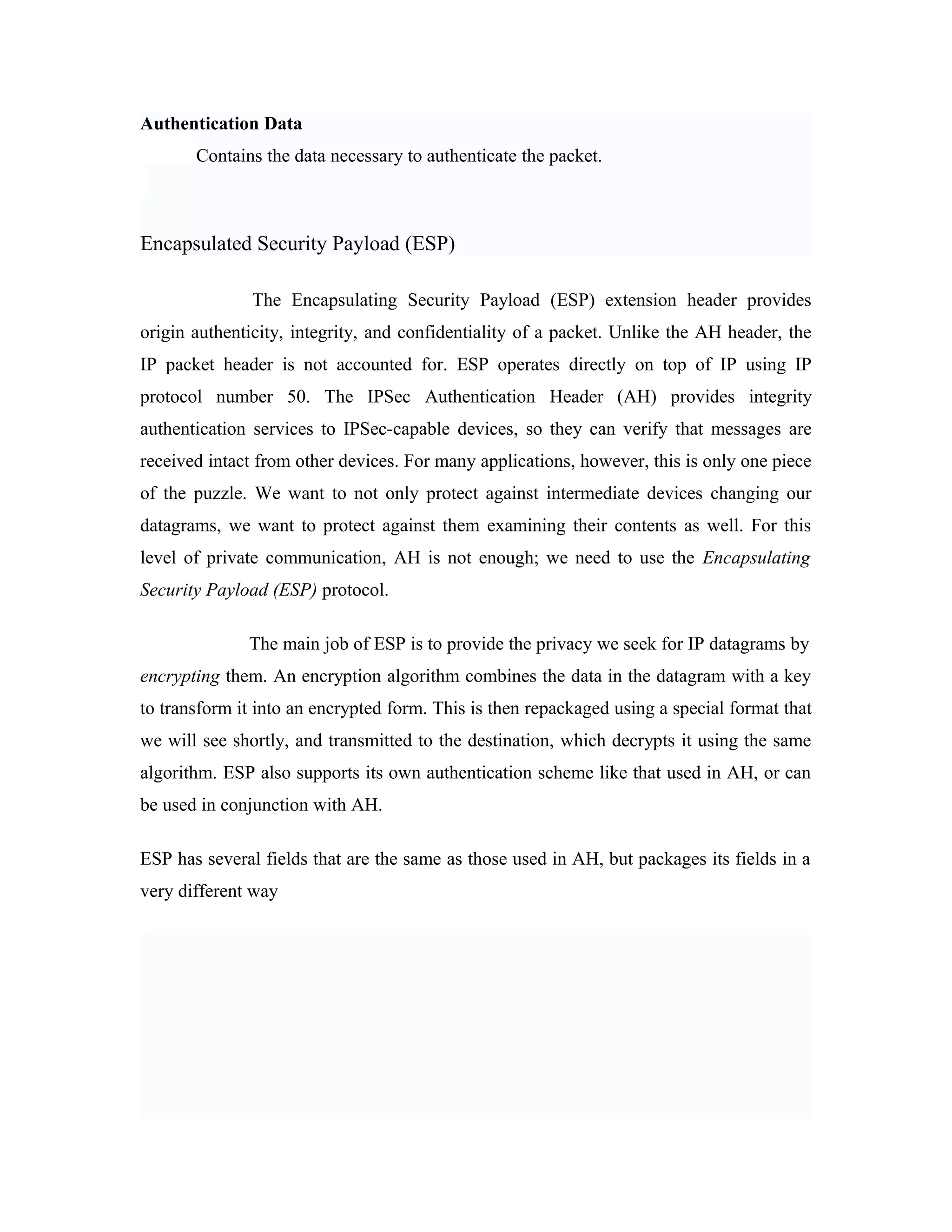 Authentication Data
Contains the data necessary to authenticate the packet.
Encapsulated Security Payload (ESP)
The Encapsulating Security Payload (ESP) extension header provides
origin authenticity, integrity, and confidentiality of a packet. Unlike the AH header, the
IP packet header is not accounted for. ESP operates directly on top of IP using IP
protocol number 50. The IPSec Authentication Header (AH) provides integrity
authentication services to IPSec-capable devices, so they can verify that messages are
received intact from other devices. For many applications, however, this is only one piece
of the puzzle. We want to not only protect against intermediate devices changing our
datagrams, we want to protect against them examining their contents as well. For this
level of private communication, AH is not enough; we need to use the Encapsulating
Security Payload (ESP) protocol.
The main job of ESP is to provide the privacy we seek for IP datagrams by
encrypting them. An encryption algorithm combines the data in the datagram with a key
to transform it into an encrypted form. This is then repackaged using a special format that
we will see shortly, and transmitted to the destination, which decrypts it using the same
algorithm. ESP also supports its own authentication scheme like that used in AH, or can
be used in conjunction with AH.
ESP has several fields that are the same as those used in AH, but packages its fields in a
very different way
 
