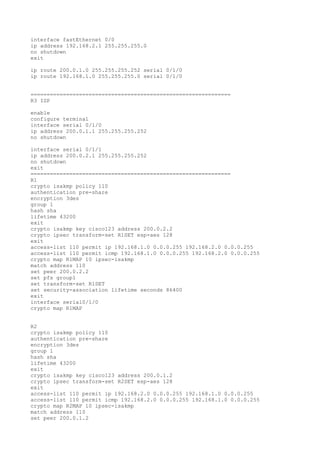 interface fastEthernet 0/0
ip address 192.168.2.1 255.255.255.0
no shutdown
exit
ip route 200.0.1.0 255.255.255.252 serial 0/1/0
ip route 192.168.1.0 255.255.255.0 serial 0/1/0
==============================================================
R3 ISP
enable
configure terminal
interface serial 0/1/0
ip address 200.0.1.1 255.255.255.252
no shutdown
interface serial 0/1/1
ip address 200.0.2.1 255.255.255.252
no shutdown
exit
==============================================================
R1
crypto isakmp policy 110
authentication pre-share
encryption 3des
group 1
hash sha
lifetime 43200
exit
crypto isakmp key cisco123 address 200.0.2.2
crypto ipsec transform-set R1SET esp-aes 128
exit
access-list 110 permit ip 192.168.1.0 0.0.0.255 192.168.2.0 0.0.0.255
access-list 110 permit icmp 192.168.1.0 0.0.0.255 192.168.2.0 0.0.0.255
crypto map R1MAP 10 ipsec-isakmp
match address 110
set peer 200.0.2.2
set pfs group1
set transform-set R1SET
set security-association lifetime seconds 86400
exit
interface serial0/1/0
crypto map R1MAP
R2
crypto isakmp policy 110
authentication pre-share
encryption 3des
group 1
hash sha
lifetime 43200
exit
crypto isakmp key cisco123 address 200.0.1.2
crypto ipsec transform-set R2SET esp-aes 128
exit
access-list 110 permit ip 192.168.2.0 0.0.0.255 192.168.1.0 0.0.0.255
access-list 110 permit icmp 192.168.2.0 0.0.0.255 192.168.1.0 0.0.0.255
crypto map R2MAP 10 ipsec-isakmp
match address 110
set peer 200.0.1.2
 