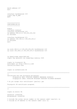 match address 117
exit
interface fastEthernet 0/0
crypto map R1_MAP
EXIT
----------------
CONFIGURACION R2
----------------
enable
configure terminal
interface fastEthernet 0/0
ip address 200.0.2.2 255.255.255.252
no shutdown
interface fastEthernet 0/1
ip address 192.168.2.1 255.255.255.0
no shutdown
exit
ip route 200.0.1.0 255.255.255.252 fastEthernet 0/0
ip route 192.168.1.0 255.255.255.0 fastEthernet 0/0
ip domain-name seguridad.edu
crypto key generate rsa usage-keys modulus 1024
crypto ca trustpoint CA
enrollment url http://200.0.1.1:80
revocation-check none
crypto ca authenticate CA
--------------------------------------------------------------------------------
--
Certificate has the following attributes:
Fingerprint MD5: 87B13186 83BD9E72 BB9CA06A 42C6C214
Fingerprint SHA1: 3560514B 9F32D2E4 95E92DA4 6C104ADD BC46E0F5
% Do you accept this certificate? [yes/no]: yes
Trustpoint CA certificate accepted.
--------------------------------------------------------------------------------
--
crypto ca enroll CA
Password: 123456789
Re-password: 123456789
% Include the router serial number in the subject name? [yes/no]: no
% Include an IP address in the subject name? [no]: no
 