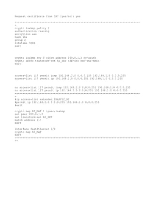 Request certificate from CA? [yes/no]: yes
--------------------------------------------------------------------------------
-
crypto isakmp policy 1
authentication rsa-sig
encryption aes
hash sha
group 2
lifetime 7200
exit
crypto isakmp key 0 cisco address 200.0.1.2 no-xauth
crypto ipsec transform-set R2_SET esp-aes esp-sha-hmac
exit
access-list 117 permit icmp 192.168.2.0 0.0.0.255 192.168.1.0 0.0.0.255
access-list 117 permit ip 192.168.2.0 0.0.0.255 192.168.1.0 0.0.0.255
no access-list 117 permit icmp 192.168.2.0 0.0.0.255 192.168.1.0 0.0.0.255
no access-list 117 permit ip 192.168.2.0 0.0.0.255 192.168.1.0 0.0.0.255
--------------------------------------------------------------------------------
-
#ip access-list extended TRAFFIC_R2
#permit ip 192.168.2.0 0.0.0.255 192.168.1.0 0.0.0.255
#exit
crypto map R2_MAP 1 ipsec-isakmp
set peer 200.0.1.2
set transform-set R2_SET
match address 117
EXIT
interface fastEthernet 0/0
crypto map R2_MAP
EXIT
--------------------------------------------------------------------------------
--
 
